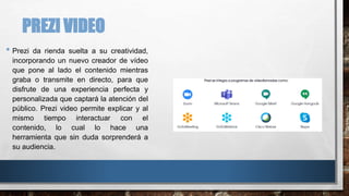 PREZI VIDEO
• Prezi da rienda suelta a su creatividad,
incorporando un nuevo creador de vídeo
que pone al lado el contenido mientras
graba o transmite en directo, para que
disfrute de una experiencia perfecta y
personalizada que captará la atención del
público. Prezi video permite explicar y al
mismo tiempo interactuar con el
contenido, lo cual lo hace una
herramienta que sin duda sorprenderá a
su audiencia.
 