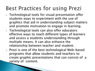  Technological tools for visual presentation offer
students ways to experiment with the use of
graphics that aid in understanding subject matters
and promote motivation to engage in learning.
 Technological tools can also offer educators
effective ways to reach different types of learners
and assess a students understanding through
multiple means. It can also enhance the
relationship between teacher and student.
 Prezi is one of the best technological Web-based
programs that allow students and teachers to
create graphic presentations that can consist of a
variety of content.
 