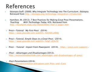  Edutopia Staff. (2008). Why Integrate Technology into The Curriculum. Edutopia.
Retrieved from http://edutopia.org/technology-integration-introduction
 Hamilton, M. (2012). 7 Best Practices for Making Great Prezi Presentations.
Teaching With Technology Today, 4(9). Retrieved from
http://facultynet.matc.edu/tltnewsletter/mar12/page1.htm
 Prezi—Tutorial: My First Prezi. (2014).
https://www.youtube.com/watch?v=ArGh6FurR0Q
 Prezi—Tutorial, Simple Steps to a Great Prezi. (2014).
https://www.youtube.com/watch?v=fmgF-dLXv58
 Prezi – Tutorial: Import From Powerpoint. (2014). https://prezi.com/support/.
 Prezi – Advantages and Disadvantages (2012).
http://instructionaltechtalk.com/advantages-and-disadvantages-of-prezi/
 Prezi Presentations (2014).
http://prezipresentation.wikispaces.com/Pros+and+Cons
 