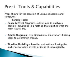 Prezi allows for the creation of unique diagrams and
templates.
Sample Tools:
 Cause & Effect Diagrams- allows one to analyzes
complex situations in a method that clarifies what the
main issues are.
 Bubble Diagrams- two dimensional illustrations linking
ideas to a common thread.
 Timeline Modeling – Provides animation allowing the
audience to follow events or ideas chronologically.
 
