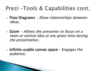  Flow Diagrams – Show relationships between
ideas.
 Zoom – Allows the presenter to focus on a
main or central idea at any given time during
the presentation.
 Infinite usable canvas space – Engages the
audience.
 