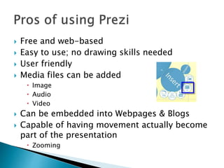  Free and web-based
 Easy to use; no drawing skills needed
 User friendly
 Media files can be added
 Image
 Audio
 Video
 Can be embedded into Webpages & Blogs
 Capable of having movement actually become
part of the presentation
 Zooming
 