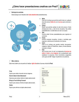 ¿Cómo hacer presentaciones creativas con Prezi?

 Burbuja de controles
    Esta burbuja es el indicativo del modo deediciónde presentaciones.

                                                           a.   Write
                                                                Parte de la burbuja que permite escribir texto en cualquier
                                                                área del canvas. Doble clic en el canvas para comenzar a
                                                                escribir.
                                                           b.   Colors
         c                                                      Opción que permite cambiar el color del canvas o fondo
                                                 e              (background), letra, y color de los recuadros. Hay estilos
                                                                preestablecidos o la alternativa de crear uno propio.
                                                           c.   Add
                                                                Permite añadir formas preestablecidas para organizar el
                                                                contenido.
                                                           d.   Frame
                     a                               d          Permite incorporar recuadros, círculos y corchetes para
                                                                organizar y estructurar el contenido en el canvas.
                                                           e.   Insert
                                                                Parte de la burbuja que permite insertar documentos,
                b                                               imágenes, slides en PowerPoint, videos y formas (flechas,
                                      f                         marcador y líneas).
                                                           f.   Path
                                                                Se le conoce como “la ruta”, se implementa al terminar de
                                                                editar el texto y las imágenes de la presentación para
                                                                establecer la secuencia. Evite movimientos exagerados
                                                                como giros de 360º, fatigan visualmente a la audiencia.


 Menú alterno
Este menú alterno se encuentra al realizar right clicsobre el canvas virtual de Prezi.




Crop
Opción para editar el tamaño de las imágenes.
Send to Back & Send Backward
Opciones para colocar detrás el objeto seleccionado
Bring to Front & Bring Forward
Opción para colocar al frente el objeto seleccionado.
Delete
Opción para eliminar el objeto seleccionado.




Prezi                                                     3                                                Marzo 2012
 