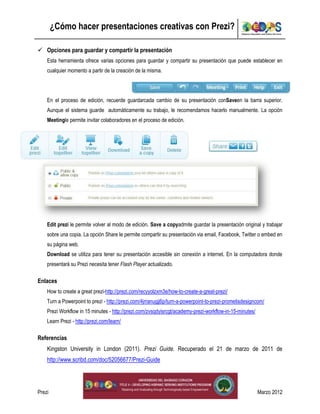 ¿Cómo hacer presentaciones creativas con Prezi?

 Opciones para guardar y compartir la presentación
    Esta herramienta ofrece varias opciones para guardar y compartir su presentación que puede establecer en
    cualquier momento a partir de la creación de la misma.




    En el proceso de edición, recuerde guardarcada cambio de su presentación conSaveen la barra superior.
    Aunque el sistema guarde automáticamente su trabajo, le recomendamos hacerlo manualmente. La opción
    Meetingle permite invitar colaboradores en el proceso de edición.




    Edit prezi le permite volver al modo de edición. Save a copyadmite guardar la presentación original y trabajar
    sobre una copia. La opción Share le permite compartir su presentación via email, Facebook, Twitter o embed en
    su página web.
    Download se utiliza para tener su presentación accesible sin conexión a internet. En la computadora donde
    presentará su Prezi necesita tener Flash Player actualizado.

Enlaces
    How to create a great prezi-http://prezi.com/recyyolzxm3e/how-to-create-a-great-prezi/
    Turn a Powerpoint to prezi - http://prezi.com/4jrranugjj6p/turn-a-powerpoint-to-prezi-prometisdesigncom/
    Prezi Workflow in 15 minutes - http://prezi.com/zvsqdyisrcgt/academy-prezi-workflow-in-15-minutes/
    Learn Prezi - http://prezi.com/learn/

Referencias
    Kingston University in London (2011). Prezi Guide. Recuperado el 21 de marzo de 2011 de
    http://www.scribd.com/doc/52056677/Prezi-Guide




Prezi                                                    4                                               Marzo 2012
 