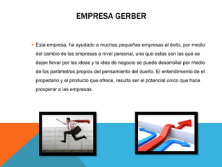 EMPRESA GERBER
 Esta empresa, ha ayudado a muchas pequeñas empresas al éxito, por medio
del cambio de las empresas a nivel personal, una que estas son las que se
dejan llevar por las ideas y la idea de negocio se puede desarrollar por medio
de los parámetros propios del pensamiento del dueño. El entendimiento de el
propietario y el producto que ofrece, resulta ser el potencial único que hace
prosperar a las empresas.
 
