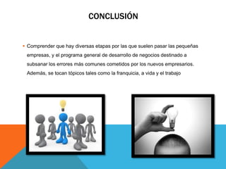 CONCLUSIÓN
 Comprender que hay diversas etapas por las que suelen pasar las pequeñas
empresas, y el programa general de desarrollo de negocios destinado a
subsanar los errores más comunes cometidos por los nuevos empresarios.
Además, se tocan tópicos tales como la franquicia, a vida y el trabajo
 