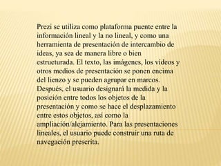 Prezi se utiliza como plataforma puente entre la 
información lineal y la no lineal, y como una 
herramienta de presentación de intercambio de 
ideas, ya sea de manera libre o bien 
estructurada. El texto, las imágenes, los vídeos y 
otros medios de presentación se ponen encima 
del lienzo y se pueden agrupar en marcos. 
Después, el usuario designará la medida y la 
posición entre todos los objetos de la 
presentación y como se hace el desplazamiento 
entre estos objetos, así como la 
ampliación/alejamiento. Para las presentaciones 
lineales, el usuario puede construir una ruta de 
navegación prescrita. 
 