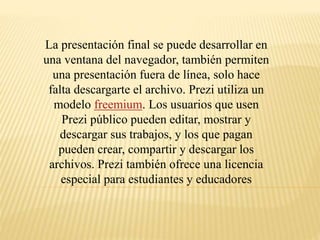 La presentación final se puede desarrollar en 
una ventana del navegador, también permiten 
una presentación fuera de línea, solo hace 
falta descargarte el archivo. Prezi utiliza un 
modelo freemium. Los usuarios que usen 
Prezi público pueden editar, mostrar y 
descargar sus trabajos, y los que pagan 
pueden crear, compartir y descargar los 
archivos. Prezi también ofrece una licencia 
especial para estudiantes y educadores 
