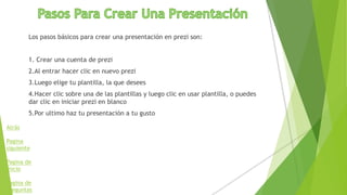 Los pasos básicos para crear una presentación en prezi son:
1. Crear una cuenta de prezi
2.Al entrar hacer clic en nuevo prezi
3.Luego elige tu plantilla, la que desees
4.Hacer clic sobre una de las plantillas y luego clic en usar plantilla, o puedes
dar clic en iniciar prezi en blanco
5.Por ultimo haz tu presentación a tu gusto
Atrás
Pagina
siguiente
Pagina de
inicio
Pagina de
preguntas
 
