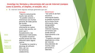 Investiga las Ventajas y desventajas del uso de internet (campos
como la familia, el empleo, el estudio. etc.)
 El internet tiene algunas ventajas generales que son:
Ventajas:
* Hace la comunicación
mucho más sencilla.
* Es posible conocer e
interactuar con muchas
personas de todas partes
del mundo.
* La búsqueda de
información se vuelve
mucho más sencilla, sin
tener que ir
forzadamente a las
bibliotecas tradicionales.
* Es posible encontrar
muchos puntos de vista
diferente sobre alguna
noticia.
* Es posible la creación y
descarga de software
libre, por sus
herramientas
colaborativas.
Desventajas:
* Así como es de fácil
encontrar
información buena,
es posible encontrar
de la misma forma
información mala,
desagradable
(pornografía,
violencia explícita,
terrorismo) que
puede afectar
especialmente a los
menores.
* Te genera una gran
dependencia o vicio
del internet,
descuidandote de
muchas cosas
personales o
laborales.
Atrás
Pagina de
inicio
Pagina de
preguntas
 