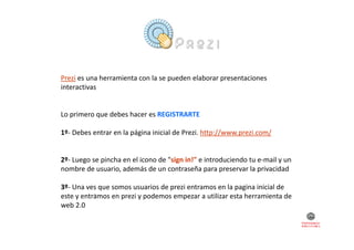 Prezi es una herramienta con la se pueden elaborar presentaciones 
interactivas

Lo primero que debes hacer es REGISTRARTE...