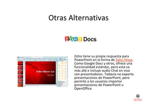 Otras Alternativas
Otras Alternativas

Zoho tiene su propia respuesta para 
Z h ti
i
t
PowerPoint en la forma de Zoho Show. 
Como Google Docs y otros, ofrece una 
funcionalidad estándar, pero esta va 
funcionalidad estándar, pero esta va
más allá e incluye audio Chat en vivo 
con presentadores. Todavía no exporta 
presentaciones de PowerPoint, pero 
permite a los usuarios importar 
permite a los s arios importar
presentaciones de PowerPoint u 
OpenOffice.

 