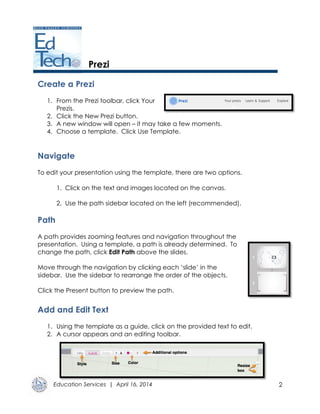 Education Services | April 16, 2014 2
Prezi
Create a Prezi
1. From the Prezi toolbar, click Your
Prezis.
2. Click the New Prezi button.
3. A new window will open – it may take a few moments.
4. Choose a template. Click Use Template.
Navigate
To edit your presentation using the template, there are two options.
1. Click on the text and images located on the canvas.
2. Use the path sidebar located on the left (recommended).
Path
A path provides zooming features and navigation throughout the
presentation. Using a template, a path is already determined. To
change the path, click Edit Path above the slides.
Move through the navigation by clicking each ‘slide’ in the
sidebar. Use the sidebar to rearrange the order of the objects.
Click the Present button to preview the path.
Add and Edit Text
1. Using the template as a guide, click on the provided text to edit.
2. A cursor appears and an editing toolbar.
 
