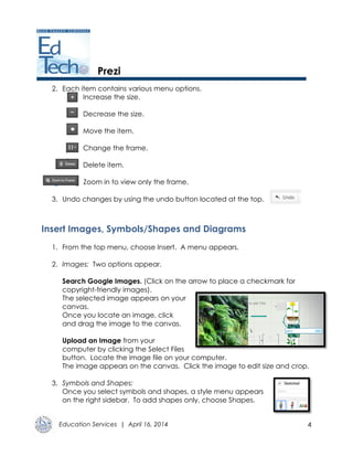 Education Services | April 16, 2014 4
Prezi
2. Each item contains various menu options.
Increase the size.
Decrease the size.
Move the item.
Change the frame.
Delete item.
Zoom in to view only the frame.
3. Undo changes by using the undo button located at the top.
Insert Images, Symbols/Shapes and Diagrams
1. From the top menu, choose Insert. A menu appears.
2. Images: Two options appear.
Search Google Images. (Click on the arrow to place a checkmark for
copyright-friendly images).
The selected image appears on your
canvas.
Once you locate an image, click
and drag the image to the canvas.
Upload an Image from your
computer by clicking the Select Files
button. Locate the image file on your computer.
The image appears on the canvas. Click the image to edit size and crop.
3. Symbols and Shapes:
Once you select symbols and shapes, a style menu appears
on the right sidebar. To add shapes only, choose Shapes.
 