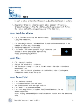 Education Services | April 16, 2014 5
Prezi
Search or select an item from the sidebar. Double-click to select an item.
4. Diagrams: Once you select diagram, a box appears with options.
Choose the diagram style. To add text, click the provided text. Notice
the various parts of the diagram appear in the slide view.
Insert YouTube Videos
1. Go to YouTube to locate the desired video.
Copy the video URL.
2. Go back to your Prezi. Click the Insert button located at the top of the
screen. Choose YouTube Video.
3. Paste the video URL into the box.
4. Click Insert. The video appears on your canvas. Use
toolbar to move and resize. To view the
video, press the play button.
Insert Files
1. Click the Insert button.
2. Locate the file on your computer.
3. The file appears on your canvas. Click to reveal the toolbar to move,
resize and crop.
Note: Only certain file types can be inserted into Prezi including PDF,
image and many video file types.
Insert PowerPoint
1. Click the Insert button.
2. Choose PowerPoint from the menu.
3. The slides appear from the right sidebar.
4. Click Insert All to include all slides.
5. Click and drag individual slides if you prefer to not include the
entire PowerPoint.
Note: If using a Prezi template, the PowerPoint imports with the template
style.
 
