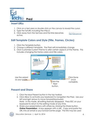 Education Services | April 16, 2014 6
Prezi
Insert URLs
1. Click on a text area or double click on the canvas to reveal the cursor.
2. Type the full URL including the http://.
3. Click away from the text box and the links becomes
active.
Edit Template Colors and Style (Title, Frames, Circles)
1. Click the Template button.
2. Choose a different template. The Prezi will immediately change.
3. Click Customize Current Theme to alter certain aspects of the theme. This
includes changing the frame colors and title colors.
Present and Share
1. Click the blue Present button in the top toolbar.
2. Click Allow to activate your keyboard to navigation the Prezi. Use your
left and right arrows to move forward/backward.
Note: In this mode, all editing features disappear. Press ESC on your
keyboard to return to the editing mode at any time.
3. Share your presentations with others by clicking the Share button.
Online Presentation: A box appears with a URL. Copy and paste the
URL into an email or your School Center page. The link may be used
Click the
Next
button.
Click Done
once
complete.
Use the wizard
as your guide.
 