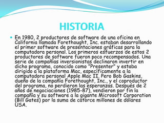 HISTORIAEn 1980, 2 productores de software de una oficina en California llamada Forethought, Inc. estaban desarrollando el primer software de presentaciones gráficas para la computadora personal. Los primeros esfuerzos de estos 2 productores de software fueron poco recompensados. Una serie de compañías inversionistas declinaron invertir en dicho programa, conocido como "Presenter" y estaba dirigido a la plataforma Mac, específicamente a la computadora personal Apple Mac II. Pero Bob Gaskins, dueño de la compañía Forethought, Inc., y el coproductor del programa, no perdieron las esperanzas. Después de 2 años de negociaciones (1985-87), vendieron por fin la compañía y su software a la gigante Microsoft Corporation (Bill Gates) por la suma de catorce millones de dólares USA.