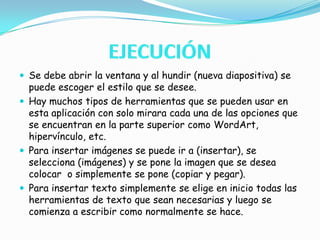 EJECUCIÓNSe debe abrir la ventana y al hundir (nueva diapositiva) se puede escoger el estilo que se desee.Hay muchos tipos de herramientas que se pueden usar en esta aplicación con solo mirara cada una de las opciones que se encuentran en la parte superior como WordArt, hipervínculo, etc.Para insertar imágenes se puede ir a (insertar), se selecciona (imágenes) y se pone la imagen que se desea colocar  o simplemente se pone (copiar y pegar).Para insertar texto simplemente se elige en inicio todas las herramientas de texto que sean necesarias y luego se comienza a escribir como normalmente se hace.