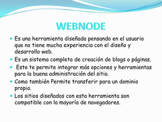 WEBNODEEs una herramienta diseñada pensando en el usuario que no tiene mucha experiencia con el diseño y desarrollo web.Es un sistema completo de creación de blogs o páginas. Este te permite integrar más opciones y herramientas para la buena administración del sitio.Como también Permite transferir para un dominio propio. Los sitios diseñados con esta herramienta son compatible con la mayoría de navegadores.