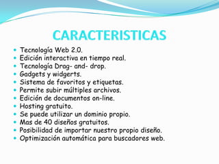 CARACTERISTICAS Tecnología Web 2.0.Edición interactiva en tiempo real.Tecnología Drag- and- drop.Gadgets y widgerts.Sistema de favoritos y etiquetas.Permite subir múltiples archivos.Edición de documentos on-line.Hosting gratuito.Se puede utilizar un dominio propio.Mas de 40 diseños gratuitos.Posibilidad de importar nuestro propio diseño.Optimización automática para buscadores web.
