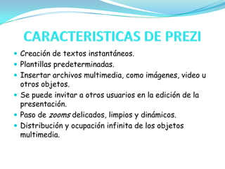 CARACTERISTICAS DE PREZICreación de textos instantáneos.Plantillas predeterminadas.Insertar archivos multimedia, como imágenes, video u otros objetos.Se puede invitar a otros usuarios en la edición de la presentación.Paso de zooms delicados, limpios y dinámicos.Distribución y ocupación infinita de los objetos multimedia.