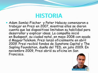 HISTORIAAdam Somlai-Fischer  y Peter Halacsy comenzaron a trabajar en Prezi en 2007, mientras ellos se dieron cuenta que las diapositivas limitaban su habilidad para desarrollar y explicar ideas. La compañía inició en Budapest, su ciudad natal, en mayo 2008 con ayuda d MagyarTelekom. Prezi lanzó oficialmente en abril 2009. Prezi recibió fondos de Sunstone Capital y The Sapling Foundation, dueña del TED, en julio 2009. En noviembre 2009, Prezi abrió su oficina en San Francisco.