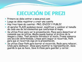 EJECUCIÓN DE PREZIPrimero se debe entrar a www.prezi.comLuego se debe registrar y crear una cuenta Hay tres tipos de cuentas : PRO, ENJOY Y PUBLICAl apretar PLACE podemos mover, modificar y cambiar el tamaño de cada una de los elementos que conforman el mapa.Se utiliza Prezi para ver la presentación, Place para desactivar el comando que se utiliza, Media puede buscar el archivo de la imagen o video, Test permite introducir el texto, Frame enmarca una sección determinada, Líneas para seguir el recorrido, Path para que el recorrido siga en la presentación.Se utiliza Clear Path para borrar el recorrido, Redo para rehacer, Undo para deshacer, Show para mostrar la representación, Save guarda lo que se hace, Save & Close para guardar y cerrar.