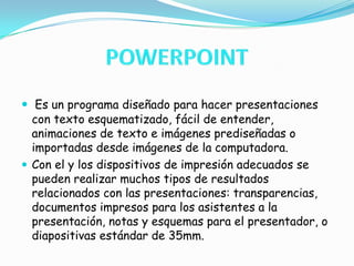 POWERPOINT Es un programa diseñado para hacer presentaciones con texto esquematizado, fácil de entender, animaciones de texto e imágenes prediseñadas o importadas desde imágenes de la computadora.Con el y los dispositivos de impresión adecuados se pueden realizar muchos tipos de resultados relacionados con las presentaciones: transparencias, documentos impresos para los asistentes a la presentación, notas y esquemas para el presentador, o diapositivas estándar de 35mm.