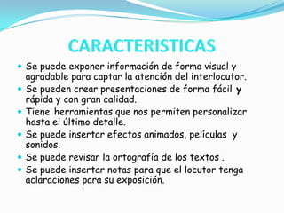 CARACTERISTICASSe puede exponer información de forma visual y agradable para captar la atención del interlocutor.Se pueden crear presentaciones de forma fácil y rápida y con gran calidad.Tieneherramientas que nos permiten personalizar hasta el último detalle.Se puede insertar efectos animados, películas  y sonidos. Se puede revisar la ortografía de los textos .Se puede insertar notas para que el locutor tenga aclaraciones para su exposición.