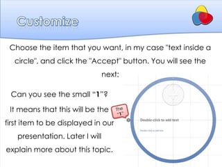Choose the item that you want, in my case "text inside a
  circle", and click the "Accept" button. You will see the
                                next:

 Can you see the small “1”?

 It means that this will be the
first item to be displayed in our
   presentation. Later I will
explain more about this topic.
 