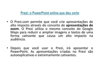 Prezi: o PowerPoint online que deu certo
• O Prezi.com permite que você crie apresentações de
alto impacto através do conceito de apresentações de
zoom. O Prezi utiliza o mesmo conceito do Google
Maps para reduzir e ampliar imagens e textos de uma
forma cativante que causa um alto impacto na
audiência.
• Depois que você usar o Prezi, irá aposentar o
PowerPoint. As apresentações criadas no Prezi são
autoexplicativas e extremamente cativantes.

 