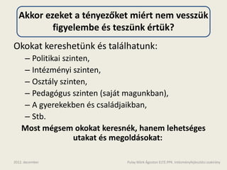 Akkor ezeket a tényezőket miért nem vesszük
          figyelembe és teszünk értük?
Okokat kereshetünk és találhatunk:
    – Politikai szinten,
    – Intézményi szinten,
    – Osztály szinten,
    – Pedagógus szinten (saját magunkban),
    – A gyerekekben és családjaikban,
    – Stb.
    Most mégsem okokat keresnék, hanem lehetséges
                   utakat és megoldásokat:

2012. december               Pulay Márk Ágoston ELTE.PPK. Intézményfejlesztési szakirány
 