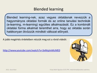 Blended learning
   Blended learning-nek, azaz vegyes oktatásnak nevezzük a
   hagyományos oktatási formák és az online tanulási technikák
   (e-learning, m-learning) együttes alkalmazását. Ez a kombinált
   oktatási forma alkalmat teremthet arra, hogy az oktatás során
   hatékonyan ötvözzük mindkét változat előnyeit.

A jobb megértés érdekében nézzük meg ezt a rövid videót:



http://www.youtube.com/watch?v=3xMqJmMcME0




  2012. december                         Pulay Márk Ágoston ELTE.PPK. Intézményfejlesztési szakirány
 