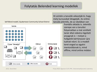 Folytatás Belended learning modellek

                                                          Itt szintén a tanulók választják ki, hogy
                                                          mely kurzusokat látogatják. Az online
Self-Blend modell, Quakertown Community School District   tanulás jelentős, de az iskolában van
                                                                      frontális oktatás is. Jelentős
                                                                      szerepe van a tanulási
                                                                      folyamatban a már említett
                                                                      tanár által videóra rögzített
                                                                      anyagnak is – melyet a
                                                                      hallgatók bárhányszor újra
                                                                      tudnak nézni. Ez a modell
                                                                      teret enged az egyéni
                                                                      mentorálásnak is, mind
                                                                      offline, mind online módon.




 2012. december                                           Pulay Márk Ágoston ELTE.PPK. Intézményfejlesztési szakirány
 