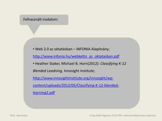 Felhasznált irodalom:




                 • Web 2.0 az oktatásban – INFONIA Alapítvány;
                 http://www.infonia.hu/webketto_az_oktatasban.pdf
                 • Heather Staker, Michael B. Horn(2012): Classifying K-12
                 Blended Leadning, Innosight Institute;
                 http://www.innosightinstitute.org/innosight/wp-
                 content/uploads/2012/05/Classifying-K-12-blended-
                 learning2.pdf




2012. december                                     Pulay Márk Ágoston ELTE.PPK. Intézményfejlesztési szakirány
 