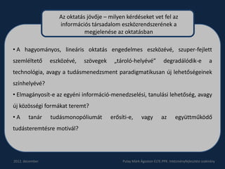 Az oktatás jövője – milyen kérdéseket vet fel az
                    információs társadalom eszközrendszerének a
                              megjelenése az oktatásban

• A hagyományos, lineáris oktatás engedelmes eszközévé, szuper-fejlett
szemléltető      eszközévé,   szövegek    „tároló-helyévé”              degradálódik-e               a
technológia, avagy a tudásmenedzsment paradigmatikusan új lehetőségeinek
színhelyévé?
• Elmagányosít-e az egyéni információ-menedzselési, tanulási lehetőség, avagy
új közösségi formákat teremt?
•A      tanár    tudásmonopóliumát       erősíti-e,      vagy         az       együttműködő
tudásteremtésre motivál?




2012. december                                Pulay Márk Ágoston ELTE.PPK. Intézményfejlesztési szakirány
 