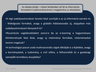 Az oktatás jövője – milyen kérdéseket vet fel az információs
                 társadalom eszközrendszerének a megjelenése az oktatásban


•A régi szabályozórendszer keretei közé szorítják-e az új információ-szerzési és
- feldolgozási formákat, avagy a globális hálózatosodás új, alapjaiban más
szabályozórendszert kényszerít ki?
•Illusztrációs segédeszközként szorul-e be az e-learning a hagyományos
kőintézmények falai közé, avagy új intézményi formákat, intézményeket
teremt magának?
•A technológiai piacot uraló multinacionális cégek diktálják-e a fejlődést, avagy
a kormányzatok, a tudomány, a civil szféra, a felhasználók és a gazdasági
szereplők termékeny összjátéka?



2012. december                                   Pulay Márk Ágoston ELTE.PPK. Intézményfejlesztési szakirány
 