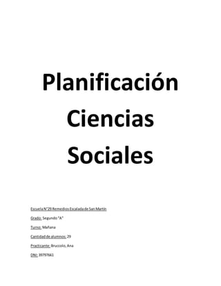 Planificación
Ciencias
Sociales
EscuelaN°29 RemediosEscaladade SanMartín
Grado: Segundo“A”
Turno: Mañana
Cantidadde alumnos: 29
Practicante:Bruccolo,Ana
DNI:39797661
 