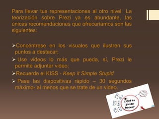 Para llevar tus representaciones al otro nivel La
teorización sobre Prezi ya es abundante, las
únicas recomendaciones que ofreceríamos son las
siguientes:
Concéntrese en los visuales que ilustren sus
puntos a destacar;
 Use videos lo más que pueda, sí, Prezi le
permite adjuntar video;
Recuerde el KISS - Keep it Simple Stupid
 Pase las diapositivas rápido – 30 segundos
máximo- al menos que se trate de un video.
 