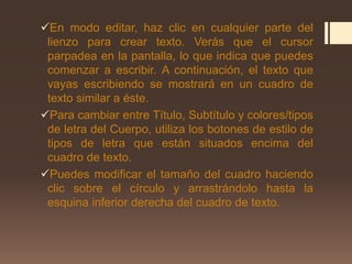 En modo editar, haz clic en cualquier parte del
lienzo para crear texto. Verás que el cursor
parpadea en la pantalla, lo que indica que puedes
comenzar a escribir. A continuación, el texto que
vayas escribiendo se mostrará en un cuadro de
texto similar a éste.
Para cambiar entre Título, Subtítulo y colores/tipos
de letra del Cuerpo, utiliza los botones de estilo de
tipos de letra que están situados encima del
cuadro de texto.
Puedes modificar el tamaño del cuadro haciendo
clic sobre el círculo y arrastrándolo hasta la
esquina inferior derecha del cuadro de texto.
 