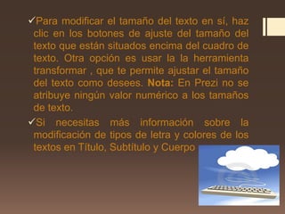 Para modificar el tamaño del texto en sí, haz
clic en los botones de ajuste del tamaño del
texto que están situados encima del cuadro de
texto. Otra opción es usar la la herramienta
transformar , que te permite ajustar el tamaño
del texto como desees. Nota: En Prezi no se
atribuye ningún valor numérico a los tamaños
de texto.
Si necesitas más información sobre la
modificación de tipos de letra y colores de los
textos en Título, Subtítulo y Cuerpo
 