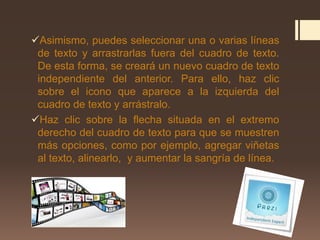 Asimismo, puedes seleccionar una o varias líneas
de texto y arrastrarlas fuera del cuadro de texto.
De esta forma, se creará un nuevo cuadro de texto
independiente del anterior. Para ello, haz clic
sobre el icono que aparece a la izquierda del
cuadro de texto y arrástralo.
Haz clic sobre la flecha situada en el extremo
derecho del cuadro de texto para que se muestren
más opciones, como por ejemplo, agregar viñetas
al texto, alinearlo, y aumentar la sangría de línea.
 