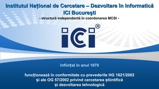 înființat în anul 1970 funcționează în conformitate cu prevederile HG 1621/2002 și ale OG 57/2002 privind cercetarea știintifică și dezvoltarea tehnologică I nstitutul Național de Cercetare – Dezvoltare în Informatică ICI  Bucureşti - structură independentă în coordonarea MCSI -  