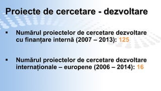 P roiecte de cercetare  -  dezvoltare Num ă rul proiectelor de cercetare dezvoltare cu finanţare internă (2007 – 2013):  125 Num ă rul  proiectelor de cercetare dezvoltare internaţionale – europene (2006 – 2014):  16  