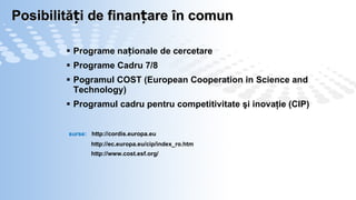 Posibilități de finanțare în comun Programe naționale de cercetare Programe Cadru 7/8 Pogramul COST  (European Cooperation in Science and Technology) Programul cadru pentru competitivitate şi inovaţie (CIP) surse:  http://cordis.europa.eu http://ec.europa.eu/cip/index_ro.htm http://www.cost.esf.org/ 