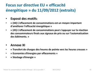 Focus sur directive EU « efficacité
   énergétique » du 11/09/2012 (extraits)
   •      Exposé des motifs:
   •      « (44) L'effacement de consommations est un moyen important
          d'améliorer l'efficacité énergétique »
   •      « (45) L'effacement de consommations peut s'appuyer sur la réaction
          des consommateurs finals aux signaux de prix ou sur l'automatisation
          des bâtiments. »


   •      Annexe XI
   •      « Transfert de charges des heures de pointe vers les heures creuses »
   •      « Economies d’énergies par effacements »
   •      « Stockage d’énergie »



Prévoir les consommations réelles d’énergie : est-ce possible ?   28/11/2012      10
 