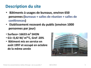 Description du site
    • Bâtiments à usages de bureaux, environ 650
      personnes (bureaux + salles de réunion + salles de
      conférences)
    • Etablissement recevant du public (environ 1000
      personnes par jour)
    • Surface= 16633 m² SHON
    • G1= 0,42 W/ m³°C, Gref -20%
    • Bâtiment mis en service en
      août 1997 et occupé en octobre
      de la même année




Prévoir les consommations réelles d’énergie : est-ce possible ?   28/11/2012   3
 