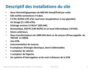 Descriptif des installations du site
   •       Deux thermofrigopompes de 600 kW chaud/froid par unité.
   •       636 ventilo-convecteurs 4 tubes.
   •       5 CTA ( 81950 m³/h d’air neuf avec récupérateurs à eau glycolée).
   •       Un forage (2 x 100 m³/h).
   •       Eclairage environ 12 W/m² (205 kW).
   •       Bureautique, 650 PC (140 W/PC) et un local informatique ( 43 kW).
   •       Stores extérieurs.
   •       Deux transformateurs de 1600 kVA dont un de secours (Pmax appelée de
           760 kW en 2003).
   •       Une GTB.
   •       Instrumentation de mesure:
   •       9 compteurs d’énergie électrique, dont 6 télérevables
   •       1 compteur de calories
   •       1 compteur de frigories
   •       Un système d’interrogation et de suivi à distance de la GTB


Prévoir les consommations réelles d’énergie : est-ce possible ?   28/11/2012      4
 