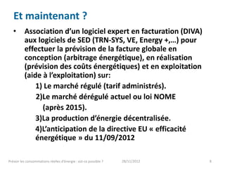 Et maintenant ?
   •      Association d’un logiciel expert en facturation (DIVA)
          aux logiciels de SED (TRN-SYS, VE, Energy +,…) pour
          effectuer la prévision de la facture globale en
          conception (arbitrage énergétique), en réalisation
          (prévision des coûts énergétiques) et en exploitation
          (aide à l’exploitation) sur:
              1) Le marché régulé (tarif administrés).
              2)Le marché dérégulé actuel ou loi NOME
                (après 2015).
              3)La production d’énergie décentralisée.
              4)L’anticipation de la directive EU « efficacité
              énergétique » du 11/09/2012

Prévoir les consommations réelles d’énergie : est-ce possible ?   28/11/2012   8
 