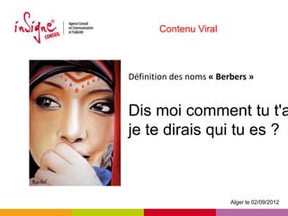 Contenu Viral



Définition des noms « Berbers »


Dis moi comment tu t'a
je te dirais qui tu es ?



                         Alger le 02/09/2012
 